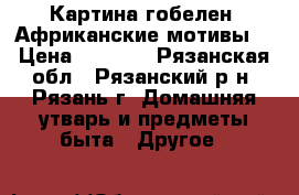 Картина гобелен “Африканские мотивы“ › Цена ­ 2 300 - Рязанская обл., Рязанский р-н, Рязань г. Домашняя утварь и предметы быта » Другое   